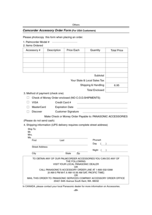 Page 89Others
-89-
Camcorder Accessory Order Form (For USA Customers)
In CANADA, please contact your local Panasonic dealer for more information on Accessories.
TO OBTAIN ANY OF OUR PALMCORDER ACCESSORIES YOU CAN DO ANY OF  
THE FOLLOWING:  
VISIT YOUR LOCAL PANASONIC DEALER  
OR  
CALL PANASONIC’S ACCESSORY ORDER LINE AT 1-800-332-5368  
[6 AM-5 PM M-F, 6 AM-10:30 AM SAT, PACIFIC TIME]  
OR 
MAIL THIS ORDER TO: PANASONIC SERVICES COMPANY ACCESSORY ORDER OFFICE  
20421 84th Avenue South Kent, WA. 98032
Ship To:...