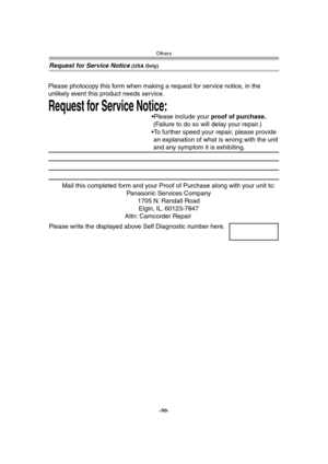 Page 90Others
-90-
Request for Service Notice (USA Only)
Mail this completed form and your Proof of Purchase along with your unit to:  
Panasonic Services Company  
1705 N. Randall Road  
Elgin, IL. 60123-7847  
Attn: Camcorder Repair             
Request for Service Notice:   
Please photocopy this form when making a request for service notice, in the 
unlikely event this product needs service.
Please include your proof of purchase.  
 (Failure to do so will delay your repair.)
To further speed your repair,...