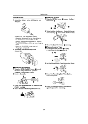 Page 10Before Use
-10-
Quick Guide
1Attach the Battery to the AC Adaptor and 
charge it.
≥Before use, fully charge the Battery.
≥Since the Battery will not be charged when 
the DC Cable is connected to the AC 
Adaptor, disconnect it from the AC Adaptor.
≥The [CHARGE] Lamp lights up, and charging 
starts.
≥When the [CHARGE] Lamp goes off, 
charging is completed.
2Attach the charged Battery to the 
Camcorder.
ªInserting a Cassette
1Slide the [OPEN/EJECT] Lever 1 toward 
the front and pull down to open the...