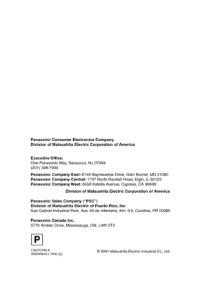 Page 98
LSQT0799 A
S0204Nm0 ( 7400 A)
Panasonic Consumer Electronics Company,  
Division of Matsushita Electric Corporation of America
Division of Matsushita Electric Corporation of America      
Executive Office:
One Panasonic Way, Secaucus, NJ 07094  
(201) 348-7000 
Panasonic Company East: 
6749 Baymeadow Drive, Glen Burnie, MD 21060
Panasonic Company Central:  1707 North Randall Road, Elgin, IL 60123
Panasonic Company West:  6550 Katella Avenue, Cypress, CA 90630
Panasonic Sales Company (“PSC”)
Division of...