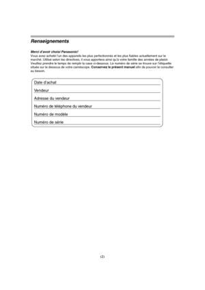 Page 100(2)
Renseignements
Merci d’avoir choisi Panasonic!Vous avez acheté l’un des appareils les plus perfectionnés et les plus fiables actuellement sur le 
marché. Utilisé selon les directives, il vous apportera ainsi qu’à votre famille des années de plaisir. 
Veuillez prendre le temps de remplir la case ci-dessous. Le numéro de série se trouve sur l’étiquette 
située sur le dessous de votre caméscope. Conservez le présent manuel afin de pouvoir le consulter 
au besoin.
Date d’achat 
Vendeur
Adresse du vendeur...