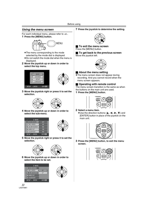 Page 22Before using
22LSQT0861
Using the menu screen
For each individual menu, please refer to -61-.1Press the [MENU] button.
≥The menu corresponding to the mode 
selected by the mode dial is displayed.
≥Do not switch the mode dial when the menu is 
displayed.
2Move the joystick up or down in order to 
select the top menu.
3Move the joystick right or press it to set the 
selection.
4Move the joystick up or down in order to 
select the sub-menu.
5Move the joystick right or press it to set the 
selection.
6Move...