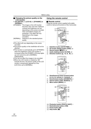 Page 24Before using
24LSQT0861
ªChanging the picture quality on the 
LCD monitor
1
Set [SETUP] >> [LCD AI] >> [DYNAMIC] or 
[NORMAL].
[DYNAMIC]: The image on the LCD monitor 
becomes clear and vivid. Optimum 
contrast and brightness are set 
depending on the scenes recorded. 
Clear and brilliant images are 
presented. (The effect will vary 
depending on the images 
recorded.)
[NORMAL]: Switches to the standard picture 
quality.
≥The effect will vary depending on the scene 
recorded.
≥The picture quality on the...