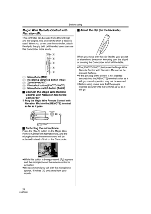 Page 26Before using
26LSQT0861
Magic Wire Remote Control with 
Narration Mic
This controller can be used from different high 
and low angles. It is also handy when a tripod is 
used. When you do not use the controller, attach 
the clip to the grip belt. Left-handed users can use 
this Camcorder more easily.
(1)Microphone [MIC](2)Recording start/stop button [REC](3)Zoom lever [W/T](4)Photoshot button [PHOTO SHOT](5)Microphone switch button [TALK]
ª
Connect the Magic Wire Remote 
Control with Narration Mic to the...