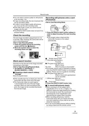 Page 29Record mode
29LSQT0861
≥You can select a picture quality for still pictures 
to be recorded. (-30-) 
≥In tape recording mode, the size of pictures that 
can be recorded is [640].
≥In order to record higher quality still pictures, 
you must use the card recording mode.
≥If the wide mode is used, you cannot record 
images onto the card.
≥The [PHOTO SHOT] button does not work if it is 
pressed halfway.
Check the recording
The last image recorded is played back for 2 to 
3 seconds. After checking, the...