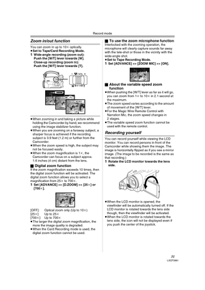 Page 31Record mode
31LSQT0861
Zoom in/out function
You can zoom in up to 10k optically.
≥Set to Tape/Card Recording Mode.
1Wide-angle recording (zoom out):
Push the [W/T] lever towards [W].
Close-up recording (zoom in):
Push the [W/T] lever towards [T].
≥When zooming in and taking a picture while 
holding the Camcorder by hand, we recommend 
using the image stabilizer function.
≥When you are zooming on a faraway subject, a 
sharper focus is achieved if the recording 
subject is 3.9 feet (1.2 m) or further from...