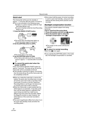 Page 32Record mode
32LSQT0861
Quick start
This Camcorder will be put into standby in 
approx. 1.7 seconds after the power is turned on.
≥This is only activated in the following cases.
≥A tape or a card is inserted, while the Tape 
Recording Mode is set.
≥A card is inserted, while the Card Recording 
Mode is set.
1Press the [QUICK START] button.
≥The quick start recording lamp lights up. 
(Press the button again to cancel it.) 
2Set the [OFF/ON] switch to [OFF].
≥The quick start is now ready.
3Set the [OFF/ON]...