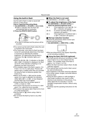 Page 35Record mode
35LSQT0861
Using the built-in flash
Use the built-in flash in order to record still 
pictures in dark places.
≥Set to Tape/Card Recording Mode.
1Set [ADVANCE] >> [FLASH] >> [ß] or [ßA].
≥If [ßA] is selected, then the flash will 
automatically flash as necessary.
2Press the [PHOTO SHOT] button.
≥The flash is activated and the picture will be 
recorded.
≥You cannot use the built-in flash unless the card 
is inserted in the Camcorder.
≥The Camcorder, even when its flash has been 
turned off,...