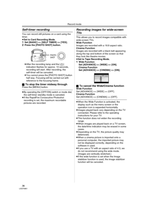 Page 36Record mode
36LSQT0861
Self-timer recording
You can record still pictures on a card using the 
timer.
≥Set to Card Recording Mode.
1Set [BASIC] >> [SELF TIMER] >> [YES].2Press the [PHOTO SHOT] button.
≥After the recording lamp and the [ ] 
indication flashes for approx. 10 seconds, 
recording will start. After recording, the 
self-timer will be canceled.
≥You cannot press the [PHOTO SHOT] button 
half way. Focusing will be carried out with 
reference to the focusing frame.
ª
To stop the timer midway...