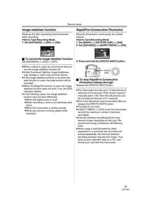 Page 37Record mode
37LSQT0861
Image stabilizer function
Reduces the jitter caused by hand movement 
when recording.
≥Set to Tape Recording Mode.
1Set [ADVANCE] >> [EIS] >> [ON].
ª
To cancel the image stabilizer functionSet [ADVANCE] >> [EIS] >> [OFF].
≥When a tripod is used, we recommend that you 
turn the image stabilizer function off.
≥Under fluorescent lighting, image brightness 
may change or colors may not look natural.
≥If the image stabilizer function is set when the 
wide function is used, the wide...