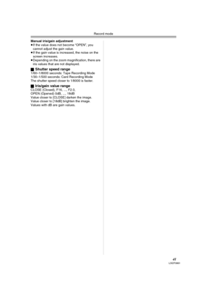 Page 41Record mode
41LSQT0861
Manual iris/gain adjustment
≥If the value does not become “OPEN”, you 
cannot adjust the gain value.
≥If the gain value is increased, the noise on the 
screen increases.
≥Depending on the zoom magnification, there are 
iris values that are not displayed.
ª
Shutter speed range1/60–1/8000 seconds: Tape Recording Mode
1/30–1/500 seconds: Card Recording Mode
The shutter speed closer to 1/8000 is faster.
ª
Iris/gain value rangeCLOSE (Closed), F16, ..., F2.0,
OPEN (Opened) 0dB, ...,...