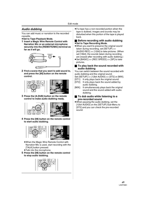 Page 49Edit mode
49LSQT0861
Audio dubbing
You can add music or narration to the recorded 
cassette.
≥Set to Tape Playback Mode.
1Insert a Magic Wire Remote Control with 
Narration Mic or an external microphone 
securely into the [REMOTE/MIC] terminal as 
far as it will go.
2Find a scene that you want to add sound to, 
and press the [;] button on the remote 
control.
3Press the [A.DUB] button on the remote 
control to make audio dubbing ready.
4Press the [;] button on the remote control 
to start audio dubbing....