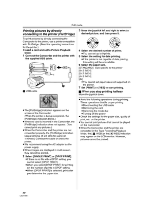 Page 50Edit mode
50LSQT0861
Printing pictures by directly 
connecting to the printer (PictBridge)
To print pictures by directly connecting the 
Camcorder to the printer, use a printer compatible 
with PictBridge. (Read the operating instructions 
for the printer.) 
≥Insert a card and set to Picture Playback 
Mode.
1Connect the Camcorder and the printer with 
the supplied USB cable.
1 USB cable
≥The [PictBridge] indication appears on the 
screen of the Camcorder. 
(When the printer is being recognized, the...