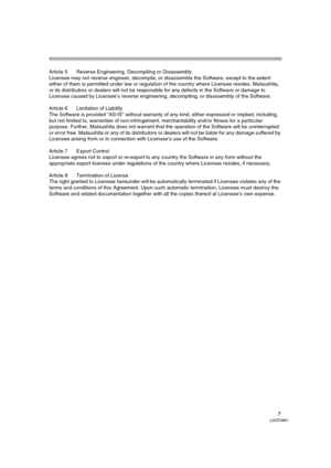 Page 77LSQT0861
Article 5 Reverse Engineering, Decompiling or Disassembly
Licensee may not reverse engineer, decompile, or disassemble the Software, except to the extent 
either of them is permitted under law or regulation of the country where Licensee resides. Matsushita, 
or its distributors or dealers will not be responsible for any defects in the Software or damage to 
Licensee caused by Licensee’s reverse engineering, decompiling, or disassembly of the Software.
Article 6 Limitation of Liability
The...