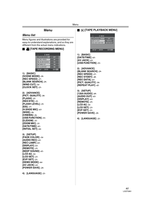 Page 61Menu
61LSQT0861
Menu
Menu list
Menu figures and illustrations are provided for 
easy-to-understand explanations, and so they are 
different from the actual menu indications.
ª
[TAPE RECORDING MENU]
1) [BASIC]
[SCENE MODE] -38-[REC SPEED] -27-[BLANK SEARCH] -29-[WIND CUT] -34-[CLOCK SET] -23-
2) [ADVANCE]
[PICT. QUALITY] -30-[FLASH] -35-[RED EYE] -35-[FLASH LEVEL] -35-[EIS] -37-[H.SHOE MIC] -63-[WIDE] -36-[CINEMA] -36-[USB FUNCTION] -53-[D.ZOOM] -31-[ZOOM MIC] -31-[DATE/TIME] -63-[INITIAL SET] -64-
3)...