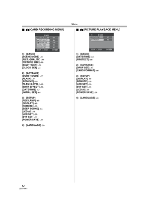 Page 62Menu
62LSQT0861
ª[CARD RECORDING MENU]
1) [BASIC]
[SCENE MODE] -38-[PICT. QUALITY] -30-[PICTURE SIZE] -30-[SELF TIMER] -36-[CLOCK SET] -23-
2) [ADVANCE]
[BURST MODE] -37-[FLASH] -35-[RED EYE] -35-[FLASH LEVEL] -35-[SHTR EFFECT] -30-[DATE/TIME] -63-[INITIAL SET] -64-
3) [SETUP]
[REC LAMP] -63-[DISPLAY] -63-[REMOTE] -25-[BEEP SOUND] -63-[LCD AI] -24-[LCD SET] -23-[EVF SET] -23-[POWER SAVE] -28-
4) [LANGUAGE] -21-
ª[PICTURE PLAYBACK MENU]
1) [BASIC]
[DATE/TIME] -63-[PROTECT] -46-
2) [ADVANCE]
[DPOF SET]...