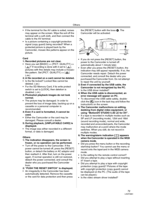 Page 71Others
71LSQT0861
 If the terminal for the AV cable is soiled, noises 
may appear on the screen. Wipe the soil off the 
terminal with a soft cloth, and then connect the 
cable to the AV terminal.
 Is a picture containing a copyright protection 
signal (copy guard) being recorded? When a 
protected picture is played back by the 
Camcorder, mosaic-like patterns appear on the 
picture.
Card
1: Recorded pictures are not clear.
 Have you set [BASIC] >> [PICT. QUALITY] >> 
[ ]? If recording is done with it...