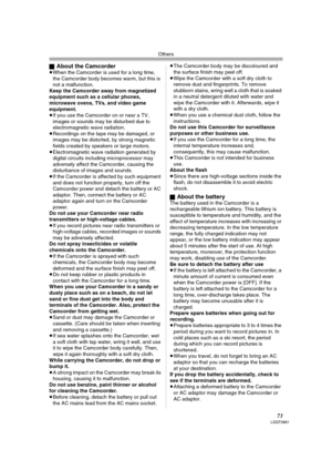 Page 73Others
73LSQT0861
ªAbout the Camcorder≥When the Camcorder is used for a long time, 
the Camcorder body becomes warm, but this is 
not a malfunction.
Keep the Camcorder away from magnetized 
equipment such as a cellular phones, 
microwave ovens, TVs, and video game 
equipment.
≥If you use the Camcorder on or near a TV, 
images or sounds may be disturbed due to 
electromagnetic wave radiation.
≥Recordings on the tape may be damaged, or 
images may be distorted, by strong magnetic 
fields created by...