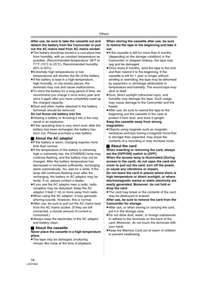 Page 74Others
74LSQT0861
After use, be sure to take the cassette out and 
detach the battery from the Camcorder or pull 
out the AC mains lead from AC mains socket.
≥The battery should be stored in a cool place free 
from humidity, with as constant temperature as 
possible. (Recommended temperature: 59oF to 
77oF (15oC to 25oC), Recommended humidity: 
40% to 60%) 
≥Extremely high temperatures or low 
temperatures will shorten the life of the battery.
≥If the battery is kept in a high-temperature,...