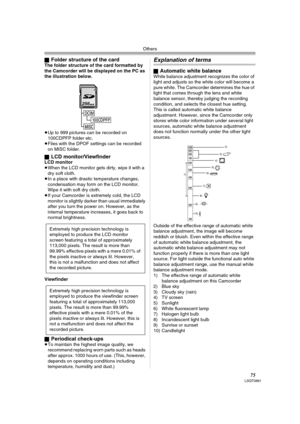 Page 75Others
75LSQT0861
ªFolder structure of the cardThe folder structure of the card formatted by 
the Camcorder will be displayed on the PC as 
the illustration below.
≥Up to 999 pictures can be recorded on 
100CDPFP folder etc.
≥Files with the DPOF settings can be recorded 
on MISC folder.
ª
LCD monitor/ViewfinderLCD monitor
≥When the LCD monitor gets dirty, wipe it with a 
dry soft cloth. 
≥In a place with drastic temperature changes, 
condensation may form on the LCD monitor. 
Wipe it with soft dry...