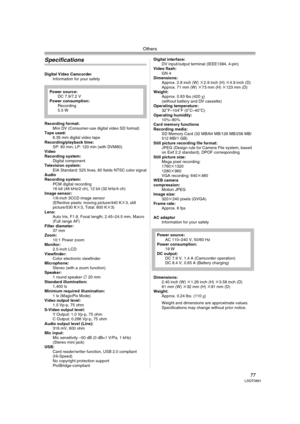 Page 77Others
77LSQT0861
Specifications
Digital Video Camcorder
Information for your safety
Recording format:
Mini DV (Consumer-use digital video SD format) 
Tape used: 
6.35 mm digital video tape
Recording/playback time:
SP: 80 min; LP: 120 min (with DVM80) 
Video
Recording system:
Digital component
Television system:
EIA Standard: 525 lines, 60 fields NTSC color signal
Audio
Recording system:
PCM digital recording
16 bit (48 kHz/2 ch), 12 bit (32 kHz/4 ch) 
Image sensor:
1/6-inch 3CCD image sensor
(Effective...