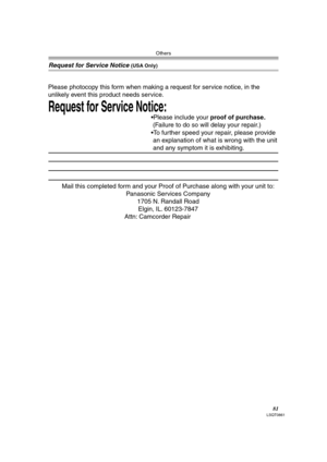 Page 81Others
81LSQT0861
Request for Service Notice (USA Only)
Mail this completed form and your Proof of Purchase along with your unit to:  
Panasonic Services Company  
1705 N. Randall Road  
Elgin, IL. 60123-7847  
Attn: Camcorder Repair             
Request for Service Notice:   
Please photocopy this form when making a request for service notice, in the 
unlikely event this product needs service.
Please include your proof of purchase.  
 (Failure to do so will delay your repair.)
To further speed your...