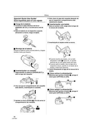 Page 86Others
86LSQT0861
Spanish Quick Use Guide/
Guía española para el uso rápido
ªCarga de la batería
1Conecte el cable eléctrico de CA al 
adaptador de CA y a la toma de la red de 
CA.
2Meta la batería en el respectivo soporte 
alineando la marca, luego encájela.
ª
Montaje de la bateríaEmpuje la batería contra el porta batería y hágala 
deslizar hasta que dispare.
ª
Insertar/quitar un cassette
1Haga deslizar la palanca [OPEN/EJECT] y 
abra la tapa del cassette.
2Una vez que el compartimiento del cassette...