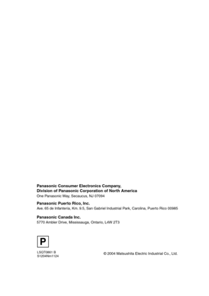 Page 88LSQT0861 B
S1204Nm1124
P
© 2004 Matsushita Electric Industrial Co., Ltd.
Panasonic Consumer Electronics Company,  
Division of Panasonic Corporation of North America
One Panasonic Way, Secaucus, NJ 07094  
Panasonic Puerto Rico, Inc.
Ave. 65 de Infantería, Km. 9.5, San Gabriel Industrial Park, Carolina, Puerto Rico 00985
Panasonic Canada Inc.
5770 Ambler Drive, Mississauga, Ontario, L4W 2T3
LSQT0861Eng.book  88 ページ  ２００４年１２月２２日　水曜日　午後２時３４分 