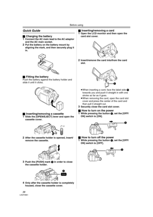 Page 10Before using
10LSQT0861
Quick Guide
ªCharging the battery
1Connect the AC main lead to the AC adaptor 
and the AC main socket.
2Put the battery on the battery mount by 
aligning the mark, and then securely plug it 
in.
ª
Fitting the batteryPush the battery against the battery holder and 
slide it until it clicks.
ª
Inserting/removing a cassette
1Slide the [OPEN/EJECT] lever and open the 
cassette cover.
2After the cassette holder is opened, insert/
remove the cassette.
3Push the [PUSH] mark 1 in order to...