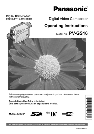 Page 1Before attempting to connect, operate or adjust this product, please read these 
instructions thoroughly.
LSQT0885 A
PV-GS16
Digital Video Camcorder
Operating Instructions
Model No.
Spanish Quick Use Guide is included.
Guía para rápida consulta en español está incluida.
For assistance, please call : 1-800-211-PANA(7262) or, contact us via the web at: http://www.panasonic.com/contactinfo 