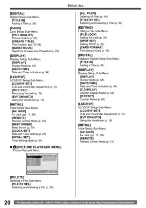 Page 2020For assistance, please call : 1-800-211-PANA(7262) or, contact us via the web at: http://www.panasonic.com/contactinfo
Before Use
„  [PICTURE PLAYBACK MENU]Picture Playback Menu
[DELETE]Deleting a File Sub-Menu
[FILE BY SEL]
Selecting and Deleting a File (p. 39)
[DIGITAL]Digital Setup Sub-Menu
[TITLE IN]
Adding a Title (p. 38)
[CARD]Card Setup Sub-Menu
[PICT QUALITY]
Picture Quality (p. 23)[CREATE TITLE]Title Creation (pp. 37-38)[BURST MODE]RapidFire Consecutive Photoshot (p. 23)
[DISPLAY]Display Setup...