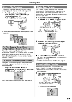 Page 2525
Recording Mode
  Zoom In/Out Functions
This feature gives special effects to the picture by 
recording objects close by or with wide-angle shot.
1  For wide-angle shots (zoom out):
Push the [W/T] Lever 26 towards [W].
For close-ups (zoom in):
Push the [W/T] Lever towards [T].
•  Zoom Magnification Indication is displayed for a few 
seconds.
26
To Take Close-up Shots of Small 
Subjects ( Macro Close-up Function)
To Use the  Zoom Microphone Function
•  For other notes concerning this item, see page 56....