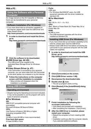 Page 4444
With a PC
For assistance, please call : 1-800-211-PANA(7262) or, contact us via the web at: http://www.panasonic.com/contactinfo
Using the Software with a Personal 
Computer
„ USB Driver (pp. 44~45) :The USB driver to be installed is the
dedicated Mass Storage Driver for Windows
98SE.
„ Video Stream Driver (p. 47) :If the Camcorder is connected to your personal 
computer, you can send video from the Camcorder 
to the other parties via a network or by the Internet.
3  Follow the instructions on the...