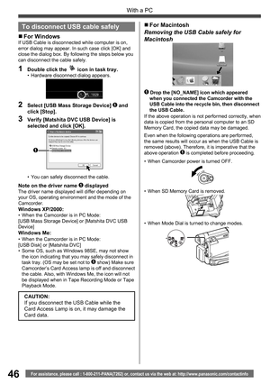 Page 4646
With a PC
For assistance, please call : 1-800-211-PANA(7262) or, contact us via the web at: http://www.panasonic.com/contactinfo
Note on the driver name 1 displayedThe driver name displayed will differ depending on 
your OS, operating environment and the mode of the 
Camcorder.
Windows XP/2000:•  When the Camcorder is in PC Mode:
[USB Mass Storage Device] or [Matshita DVC USB 
Device]
Windows Me:•  When the Camcorder is in PC Mode:
[USB Disk] or [Matshita DVC]
•  Some OS, such as Windows 98SE, may not...