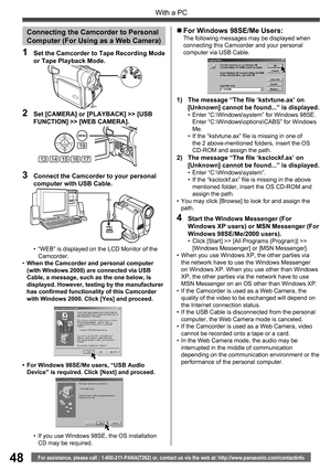 Page 4848
With a PC
For assistance, please call : 1-800-211-PANA(7262) or, contact us via the web at: http://www.panasonic.com/contactinfo
3  Connect the Camcorder to your personal 
computer with USB Cable.
2  Set [CAMERA] or [PLAYBACK] >> [USB 
FUNCTION] >> [WEB CAMERA].
19
1415131617
1  Set the Camcorder to Tape Recording Mode 
or Tape Playback Mode.
Connecting the Camcorder to Personal
Computer (For Using as a Web Camera)
•  “WEB” is displayed on the LCD Monitor of the 
Camcorder.
• When the Camcorder and...