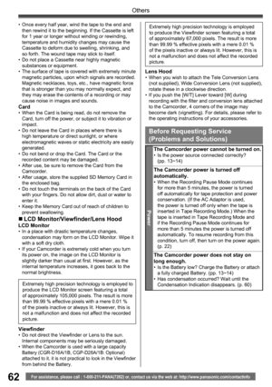 Page 6262
Others
For assistance, please call : 1-800-211-PANA(7262) or, contact us via the web at: http://www.panasonic.com/contactinfo
Extremely high precision technology is employed to 
produce the LCD Monitor screen featuring a total 
of approximately 105,000 pixels. The result is more 
than 99.99 % effective pixels with a mere 0.01 % 
of the pixels inactive or always lit. However, this is 
not a malfunction and does not affect the recorded 
picture.
  Viewfinder•  Do not direct the Viewfinder or Lens to the...