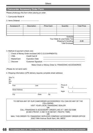 Page 6868
Others
For assistance, please call : 1-800-211-PANA(7262) or, contact us via the web at: http://www.panasonic.com/contactinfo
TO OBTAIN ANY OF OUR CAMCORDER ACCESSORIES YOU CAN DO ANY OF THE 
FOLLOWING:
VISIT YOUR LOCAL PANASONIC DEALER
OR
CALL PANASONIC’ S ACCESSORY ORDER LINE AT 1-800-332-5368 
[6 AM-5 PM M-F, 6 AM-10:30 AM SAT, PACIFIC TIME]
OR
MAIL THIS ORDER TO: PANASONIC SERVICES COMPANY ACCESSORY ORDER OFFICE
20421 84th Avenue South Kent, WA. 98032 4. Shipping information (UPS delivery requires...