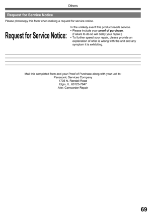 Page 6969
Others
Request for Service Notice:
Please photocopy this form when making a re quest for service no tice.
In the unlikely event this product needs service.
• Please in clude your proof of purchase.
  (Failure to do so will delay your repair.)
•  To further speed your repair, please provide an 
explanation of what is wrong with the unit and any 
symptom it is exhibiting.
Mail this completed form and your Proof of Purchase along with your unit to:
Panasonic Services Company
1705 N. Randall Road
Elgin,...