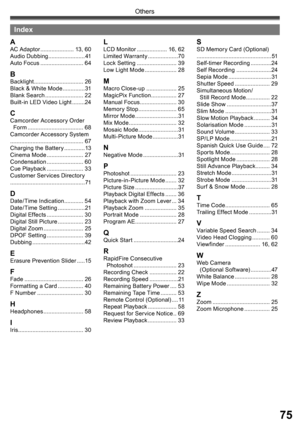 Page 7575
Others
Index
AAC Adaptor ..................... 13, 60
Audio Dubbing ....................... 41
Auto Focus ........................... 64
BBacklight ............................... 26
Black & White Mode ..............31
Blank Search ........................ 22
Built-in LED Video Light ........24
CCamcorder Accessory Order
  Form ................................... 68
Camcorder Accessory System
.............................................. 67
Charging the Battery .............13
Cinema Mode...