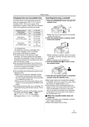 Page 17Before using
17LSQT0973
Charging time and recordable time
The times shown in the table below show the 
times at a temperature of 25oC (77oF) and a 
humidity of 60%. This is just a guide. If the 
temperature is higher or lower than the specified 
value, the charging time will become longer.
ACharging time
BMaximum continuous recordable time
“1 h 10 min” indicates 1 hour 10 minutes.
≥The battery CGR-DU06 is supplied.
≥The times shown in the table are rough 
estimates. The times indicate the recordable...