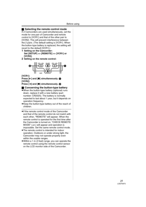 Page 25Before using
25LSQT0973
ªSelecting the remote control modeIf 2 Camcorders are used simultaneously, set the 
mode for one pair of Camcorder and remote 
control to [VCR1] and that of the other pair to 
[VCR2]. This will prevent interference between 
the 2 pairs. (The default setting is [VCR1]. When 
the button-type battery is replaced, the setting will 
revert to the default [VCR1].) 
1Setting on the Camcorder:
Set [SETUP] >> [REMOTE] >> [VCR1] or 
[VCR2].
2Setting on the remote control:
[VCR1]:
Press [D]...