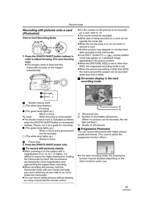 Page 29Record mode
29LSQT0973
Recording still pictures onto a card 
(Photoshot) 
≥Set to Card Recording Mode.
1Press the [PHOTO SHOT] button halfway in 
order to adjust focusing. (For auto focusing 
only) 
≥The iris/gain value is fixed and this 
Camcorder focuses on the subject 
automatically.
1Shutter chance mark
± (The white lamp flashes.):
Focusing
¥ (The green lamp lights up.):
When in focus
No mark: When focusing is unsuccessful
≥The shutter chance mark is indicated as follows 
when the [PHOTO SHOT] button...