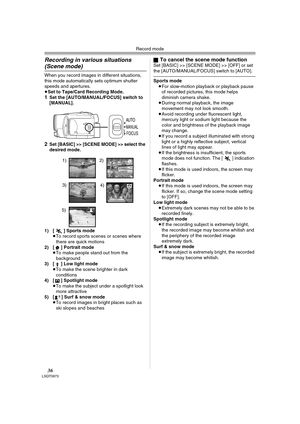 Page 36Record mode
36LSQT0973
Recording in various situations 
(Scene mode)
When you record images in different situations, 
this mode automatically sets optimum shutter 
speeds and apertures.
≥Set to Tape/Card Recording Mode.
1Set the [AUTO/MANUAL/FOCUS] switch to 
[MANUAL].
2Set [BASIC] >> [SCENE MODE] >> select the 
desired mode.
1) [5] Sports mode
≥To record sports scenes or scenes where 
there are quick motions
2) [ ] Portrait mode
≥To make people stand out from the 
background
3) [ ] Low light mode
≥To...