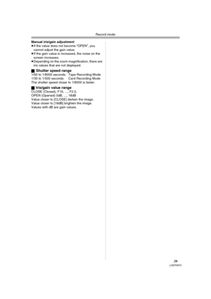 Page 39Record mode
39LSQT0973
Manual iris/gain adjustment
≥If the value does not become “OPEN”, you 
cannot adjust the gain value.
≥If the gain value is increased, the noise on the 
screen increases.
≥Depending on the zoom magnification, there are 
iris values that are not displayed.
ª
Shutter speed range1/60 to 1/8000 seconds: Tape Recording Mode
1/30 to 1/500 seconds: Card Recording Mode
The shutter speed closer to 1/8000 is faster.
ª
Iris/gain value rangeCLOSE (Closed), F16, ..., F2.0,
OPEN (Opened) 0dB,...
