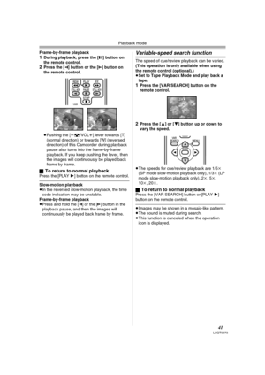 Page 41Playback mode
41LSQT0973
Frame-by-frame playback1During playback, press the [;] button on 
the remote control.
2Press the [E] button or the [D] button on 
the remote control.
≥Pushing the [s/VOLr] lever towards [T] 
(normal direction) or towards [W] (reversed 
direction) of this Camcorder during playback 
pause also turns into the frame-by-frame 
playback. If you keep pushing the lever, then 
the images will continuously be played back 
frame by frame.
ª
To return to normal playbackPress the [PLAY1]...