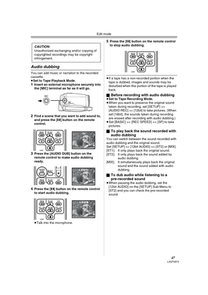 Page 47Edit mode
47LSQT0973
Audio dubbing
You can add music or narration to the recorded 
cassette.
≥Set to Tape Playback Mode.
1Insert an external microphone securely into 
the [MIC] terminal as far as it will go.
2Find a scene that you want to add sound to, 
and press the [;] button on the remote 
control.
3Press the [AUDIO DUB] button on the 
remote control to make audio dubbing 
ready.
4Press the [;] button on the remote control 
to start audio dubbing.
≥Talk into the microphone.
5Press the [;] button on...