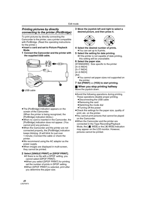 Page 48Edit mode
48LSQT0973
Printing pictures by directly 
connecting to the printer (PictBridge)
To print pictures by directly connecting the 
Camcorder to the printer, use a printer compatible 
with PictBridge. (Read the operating instructions 
for the printer.) 
≥Insert a card and set to Picture Playback 
Mode.
1Connect the Camcorder and the printer with 
the supplied USB cable.
1 USB cable
≥The [PictBridge] indication appears on the 
screen of the Camcorder. 
(When the printer is being recognized, the...