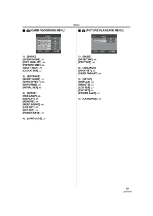 Page 59Menu
59LSQT0973
ª[CARD RECORDING MENU]
1) [BASIC]
[SCENE MODE] -36-[PICT. QUALITY] -30-[PICTURE SIZE] -30-[SELF TIMER] -34-[CLOCK SET] -22-
2) [ADVANCE]
[BURST MODE] -35-[SHTR EFFECT] -30-[DATE/TIME] -60-[INITIAL SET] -61-
3) [SETUP]
[REC LAMP] -60-[DISPLAY] -60-[REMOTE] -25-[BEEP SOUND] -60-[LCD SET] -23-[EVF SET] -23-[POWER SAVE] -27-
4) [LANGUAGE] -21-
ª[PICTURE PLAYBACK MENU]
1) [BASIC]
[DATE/TIME] -60-[PROTECT] -44-
2) [ADVANCE]
[DPOF SET] -44-[CARD FORMAT] -44-
3) [SETUP]
[DISPLAY] -60-[REMOTE]...