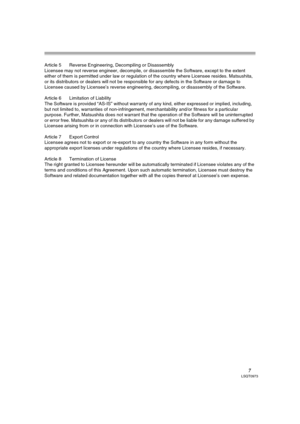 Page 77LSQT0973
Article 5 Reverse Engineering, Decompiling or Disassembly
Licensee may not reverse engineer, decompile, or disassemble the Software, except to the extent 
either of them is permitted under law or regulation of the country where Licensee resides. Matsushita, 
or its distributors or dealers will not be responsible for any defects in the Software or damage to 
Licensee caused by Licensee’s reverse engineering, decompiling, or disassembly of the Software.
Article 6 Limitation of Liability
The...