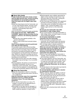 Page 69Others
69LSQT0973
ªAbout dirty headsIf video heads (the parts that closely contact 
with the tape) become dirty, normal recording 
and playback are not properly performed. 
Clean the heads with the digital video head 
cleaner.
≥Insert the head cleaner into the Camcorder, set 
it to the Tape Playback Mode, and play it back 
for about 10 seconds. (If you do not stop the 
playback, it automatically stops about 
15 seconds later.) 
≥We recommend cleaning the heads periodically.
If the heads become dirty,...